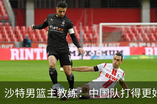 沙特男篮主教练：中国队打得更好